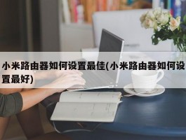 小米路由器如何设置最佳(小米路由器如何设置最好)