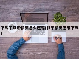 下载了反恐精英怎么压缩(和平精英压缩下载)