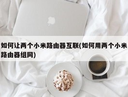 如何让两个小米路由器互联(如何用两个小米路由器组网)