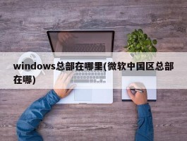 windows总部在哪里(微软中国区总部在哪)