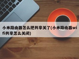 小米路由器怎么把共享关了(小米路由器wifi共享怎么关闭)