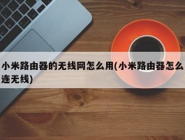 小米路由器的无线网怎么用(小米路由器怎么连无线)