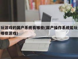 玩游戏的国产系统有哪些(国产操作系统能玩哪些游戏)