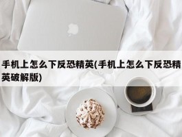 手机上怎么下反恐精英(手机上怎么下反恐精英破解版)