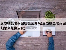 反恐精英老兵回归怎么兑换(反恐精英老兵回归怎么兑换皮肤)