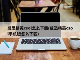 反恐精英csol怎么下载(反恐精英csol手机版怎么下载)