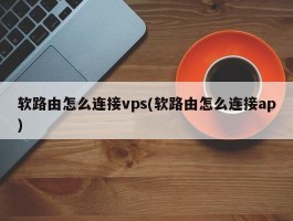 软路由怎么连接vps(软路由怎么连接ap)