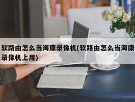 软路由怎么当海康录像机(软路由怎么当海康录像机上用)