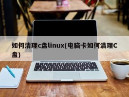 如何清理c盘linux(电脑卡如何清理C盘)