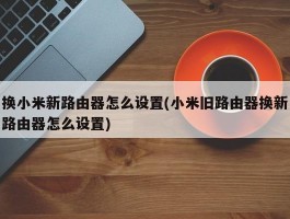 换小米新路由器怎么设置(小米旧路由器换新路由器怎么设置)