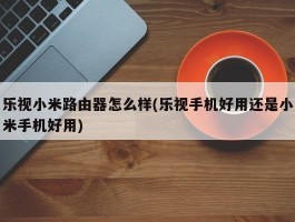 乐视小米路由器怎么样(乐视手机好用还是小米手机好用)