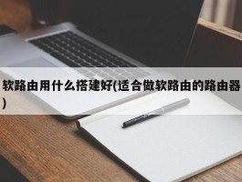 软路由用什么搭建好(适合做软路由的路由器)