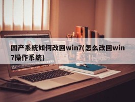 国产系统如何改回win7(怎么改回win7操作系统)