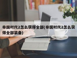 帝国时代2怎么获得全部(帝国时代2怎么获得全部装备)