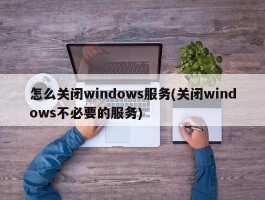 怎么关闭windows服务(关闭windows不必要的服务)