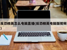 反恐精英怎么电脑直播(反恐精英电脑版视频)