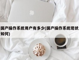 国产操作系统用户有多少(国产操作系统现状如何)