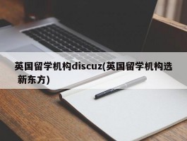 英国留学机构discuz(英国留学机构选 新东方)