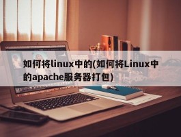 如何将linux中的(如何将Linux中的apache服务器打包)