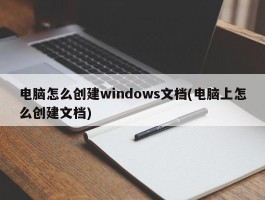 电脑怎么创建windows文档(电脑上怎么创建文档)