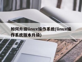 如何升级linux操作系统(linux操作系统版本升级)