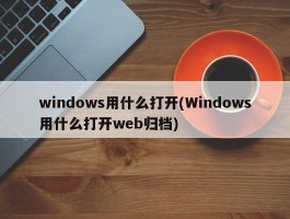 windows用什么打开(Windows用什么打开web归档)