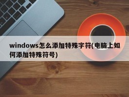 windows怎么添加特殊字符(电脑上如何添加特殊符号)