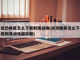 反恐精英怎么下载刺激战场(反恐精英怎么下载刺激战场国际服)