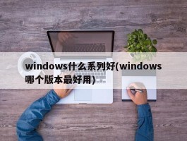 windows什么系列好(windows哪个版本最好用)