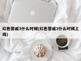 红色警戒3什么时候(红色警戒3什么时候上线)