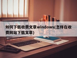 如何下载收费文章windows(怎样在收费网站下载文章)