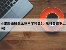 小米路由器怎么登不了抖音(小米抖音连不上网)