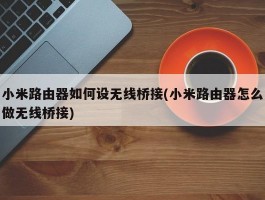 小米路由器如何设无线桥接(小米路由器怎么做无线桥接)