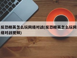 反恐精英怎么玩网络对战(反恐精英怎么玩网络对战视频)