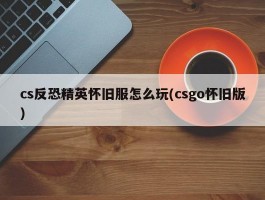 cs反恐精英怀旧服怎么玩(csgo怀旧版)