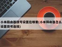 小米路由器拨号设置在哪里(小米路由器怎么设置拨号连接)