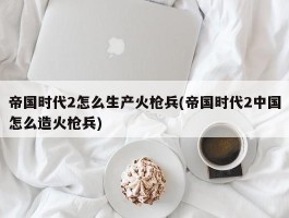 帝国时代2怎么生产火枪兵(帝国时代2中国怎么造火枪兵)