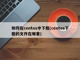 如何在centos中下载(centos下载的文件在哪里)