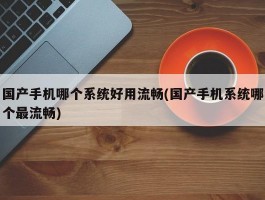 国产手机哪个系统好用流畅(国产手机系统哪个最流畅)