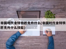 帝国时代金特铁匠先升什么(帝国时代金特铁匠先升什么技能)