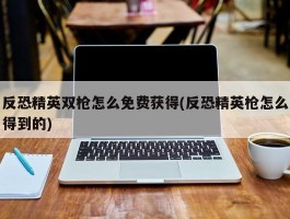 反恐精英双枪怎么免费获得(反恐精英枪怎么得到的)