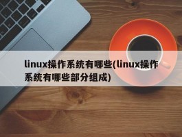 linux操作系统有哪些(linux操作系统有哪些部分组成)