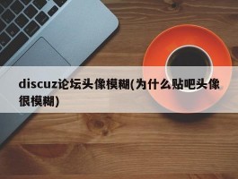 discuz论坛头像模糊(为什么贴吧头像很模糊)