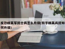 反恐精英军团士兵怎么升级(和平精英兵团如何升级)