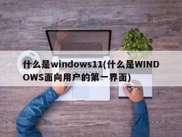 什么是windows11(什么是WINDOWS面向用户的第一界面)