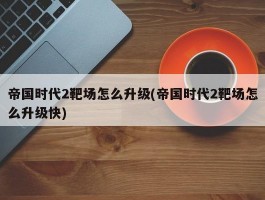 帝国时代2靶场怎么升级(帝国时代2靶场怎么升级快)