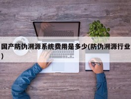 国产防伪溯源系统费用是多少(防伪溯源行业)