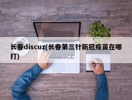 长春discuz(长春第三针新冠疫苗在哪打)