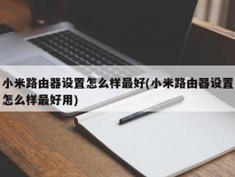 小米路由器设置怎么样最好(小米路由器设置怎么样最好用)