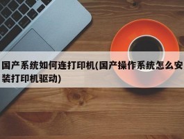 国产系统如何连打印机(国产操作系统怎么安装打印机驱动)